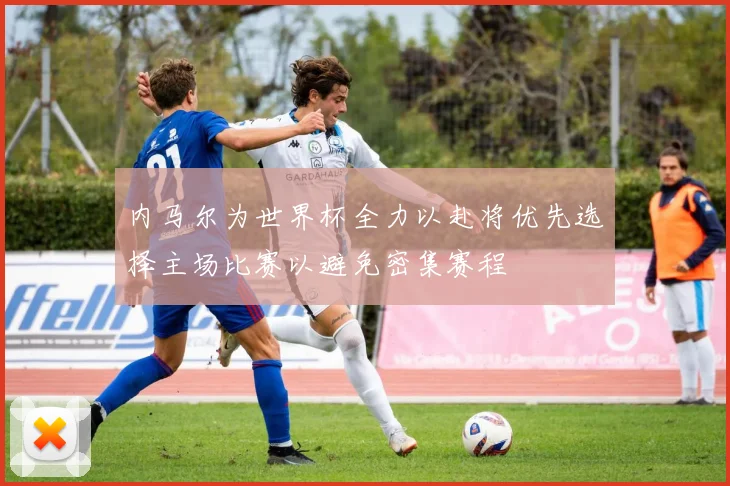 内马尔为世界杯全力以赴将优先选择主场比赛以避免密集赛程