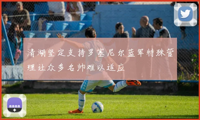 清湖坚定支持罗塞尼尔蓝军特殊管理让众多名帅难以适应