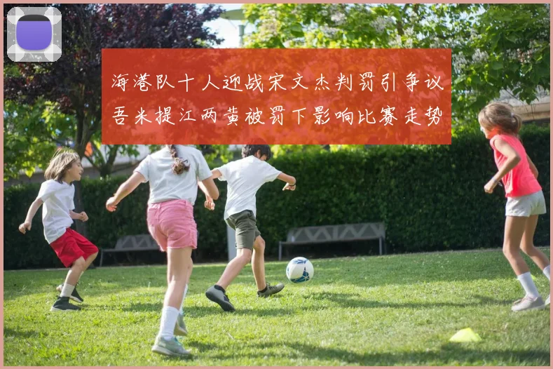 海港队十人迎战宋文杰判罚引争议吾米提江两黄被罚下影响比赛走势
