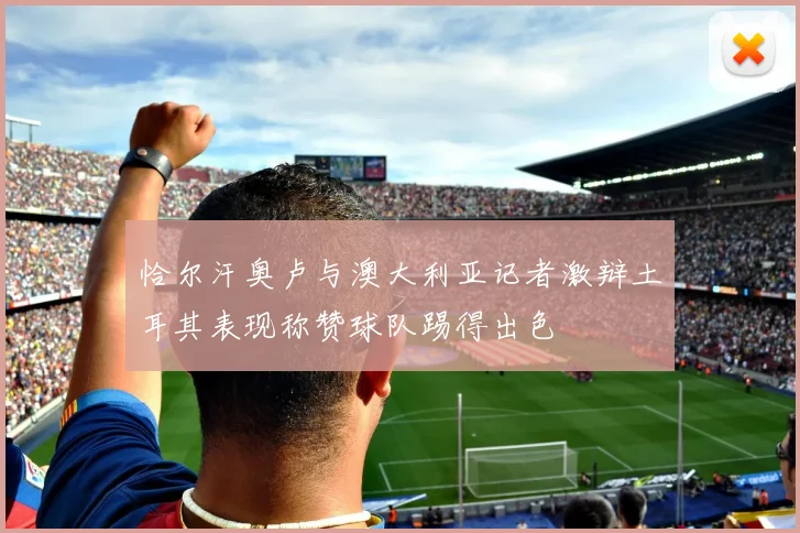 恰尔汗奥卢与澳大利亚记者激辩土耳其表现称赞球队踢得出色
