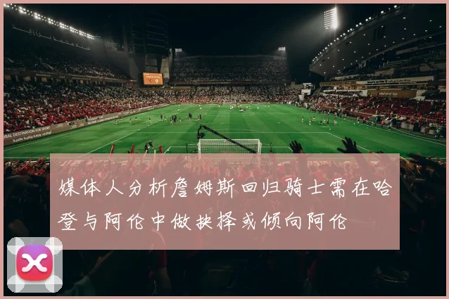 媒体人分析詹姆斯回归骑士需在哈登与阿伦中做抉择或倾向阿伦