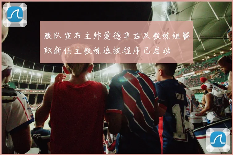 狼队宣布主帅爱德华兹及教练组解职新任主教练选拔程序已启动