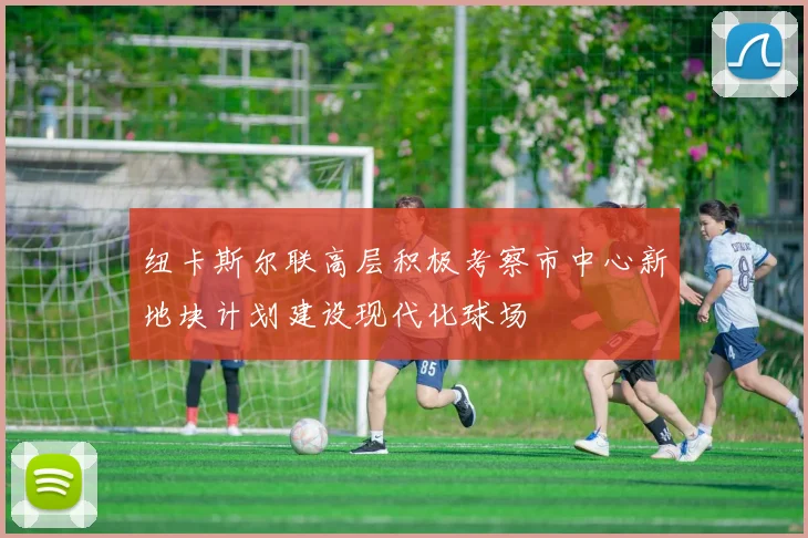 纽卡斯尔联高层积极考察市中心新地块计划建设现代化球场