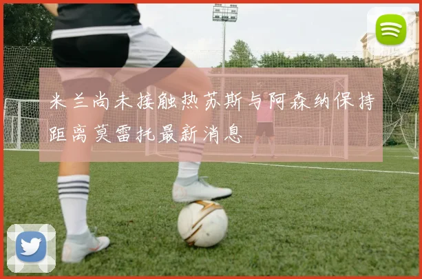 米兰尚未接触热苏斯与阿森纳保持距离莫雷托最新消息
