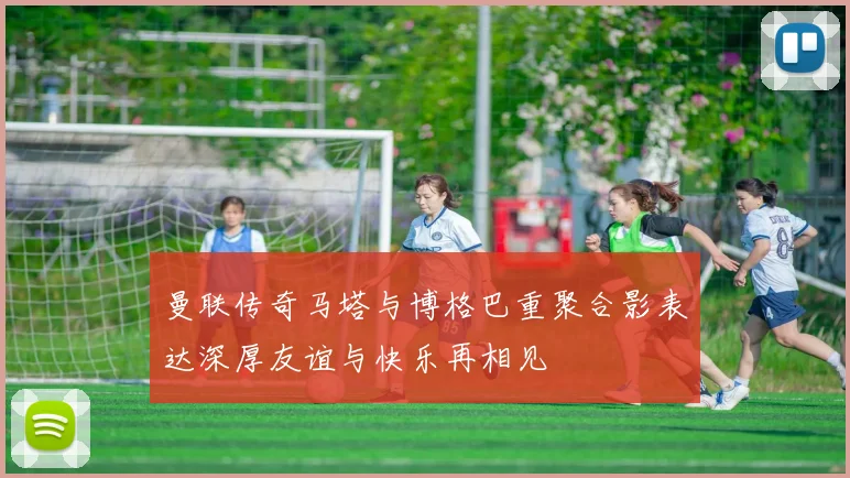 曼联传奇马塔与博格巴重聚合影表达深厚友谊与快乐再相见