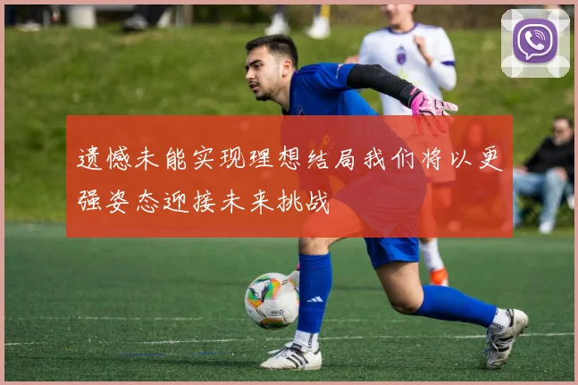 遗憾未能实现理想结局我们将以更强姿态迎接未来挑战