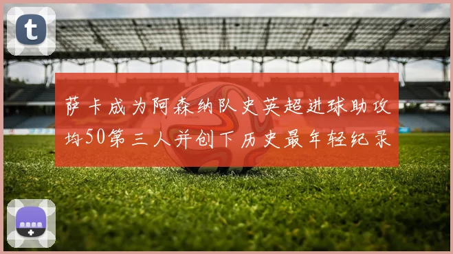 萨卡成为阿森纳队史英超进球助攻均50第三人并创下历史最年轻纪录