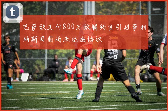 巴萨欲支付800万欧解约金引进萨利纳斯目前尚未达成协议