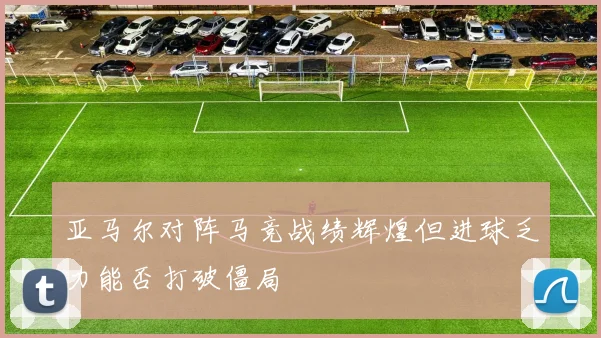 亚马尔对阵马竞战绩辉煌但进球乏力能否打破僵局