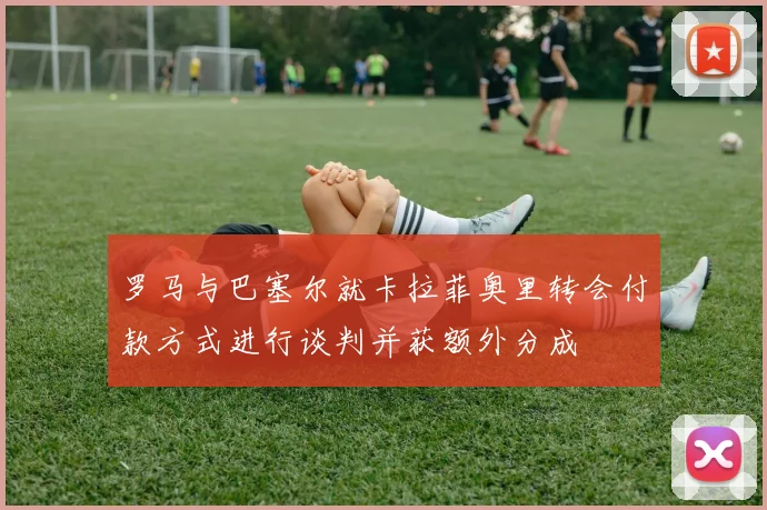 罗马与巴塞尔就卡拉菲奥里转会付款方式进行谈判并获额外分成