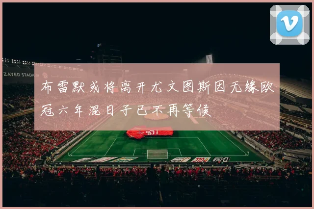 布雷默或将离开尤文图斯因无缘欧冠六年混日子已不再等候