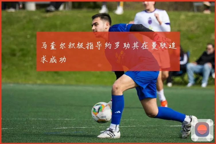 马奎尔积极指导约罗助其在曼联追求成功