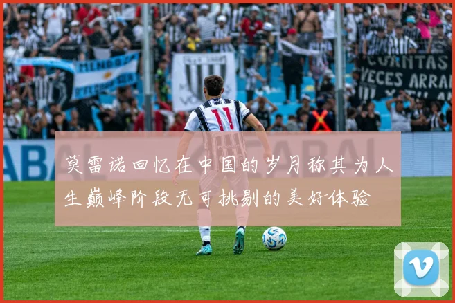 莫雷诺回忆在中国的岁月称其为人生巅峰阶段无可挑剔的美好体验