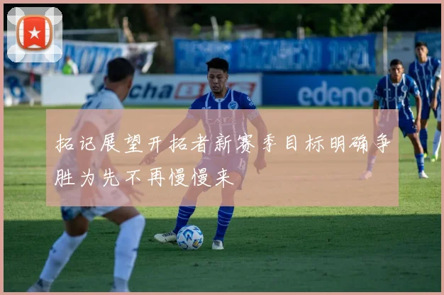 拓记展望开拓者新赛季目标明确争胜为先不再慢慢来