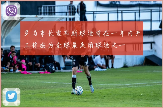 罗马市长宣布新球场将在一年内开工将成为全球最美丽球场之一