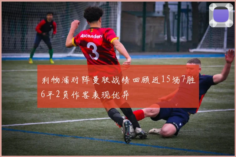 利物浦对阵曼联战绩回顾近15场7胜6平2负作客表现优异