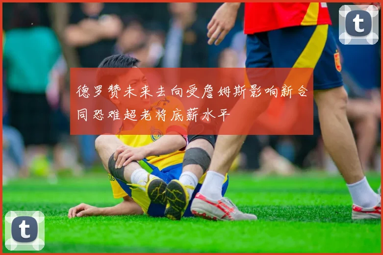 德罗赞未来去向受詹姆斯影响新合同恐难超老将底薪水平