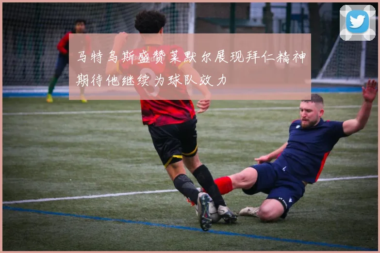 马特乌斯盛赞莱默尔展现拜仁精神期待他继续为球队效力
