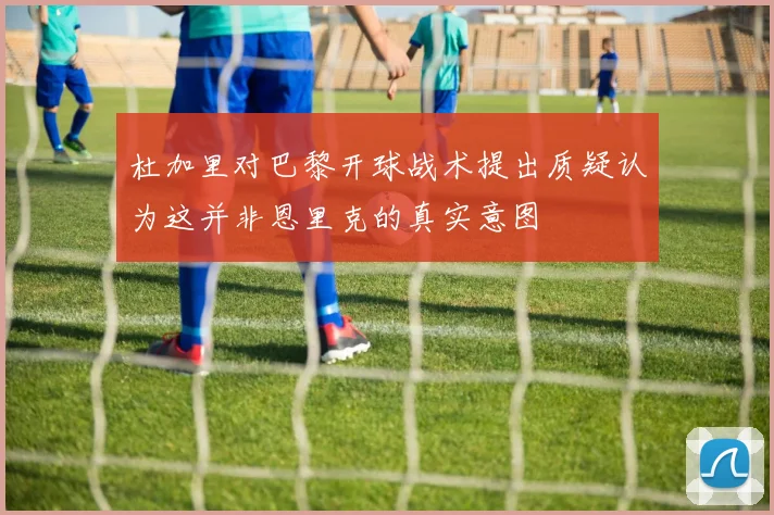 杜加里对巴黎开球战术提出质疑认为这并非恩里克的真实意图