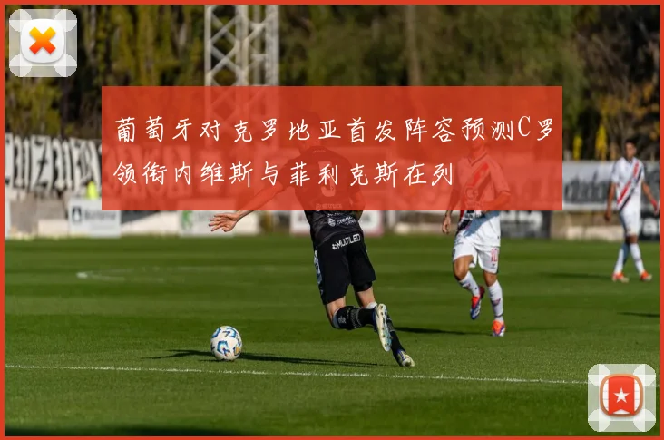 葡萄牙对克罗地亚首发阵容预测C罗领衔内维斯与菲利克斯在列