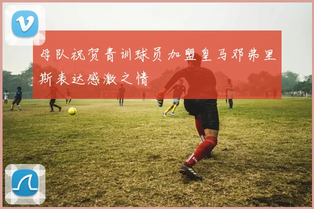 母队祝贺青训球员加盟皇马邓弗里斯表达感激之情