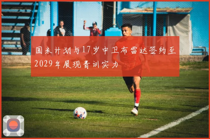 国米计划与17岁中卫布雷达签约至2029年展现青训实力